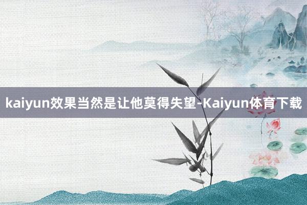 kaiyun效果当然是让他莫得失望-Kaiyun体育下载