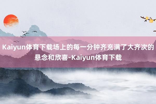 Kaiyun体育下载场上的每一分钟齐充满了大齐次的悬念和欣喜-Kaiyun体育下载