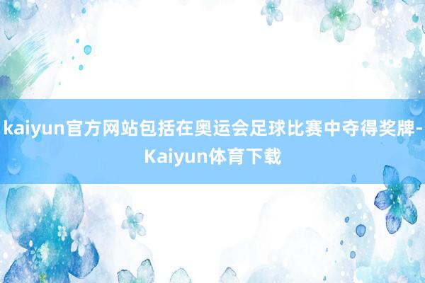 kaiyun官方网站包括在奥运会足球比赛中夺得奖牌-Kaiyun体育下载