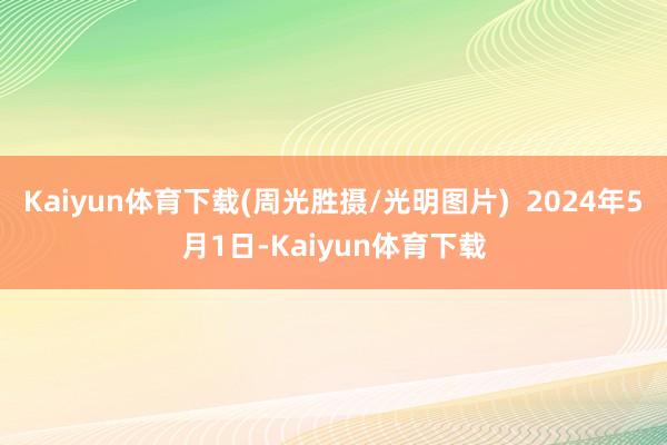 Kaiyun体育下载(周光胜摄/光明图片)  2024年5月1日-Kaiyun体育下载