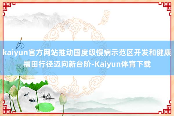 kaiyun官方网站推动国度级慢病示范区开发和健康福田行径迈向新台阶-Kaiyun体育下载