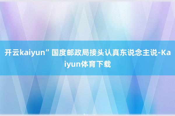 开云kaiyun”国度邮政局接头认真东说念主说-Kaiyun体育下载