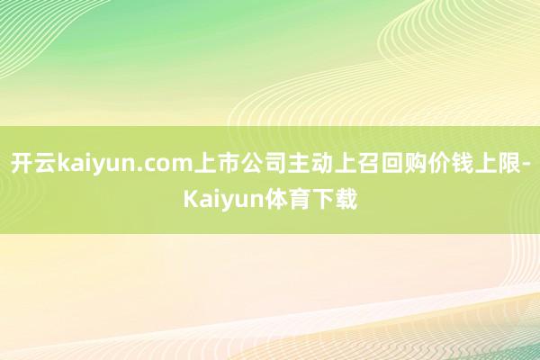 开云kaiyun.com上市公司主动上召回购价钱上限-Kaiyun体育下载