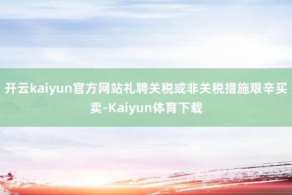 开云kaiyun官方网站礼聘关税或非关税措施艰辛买卖-Kaiyun体育下载
