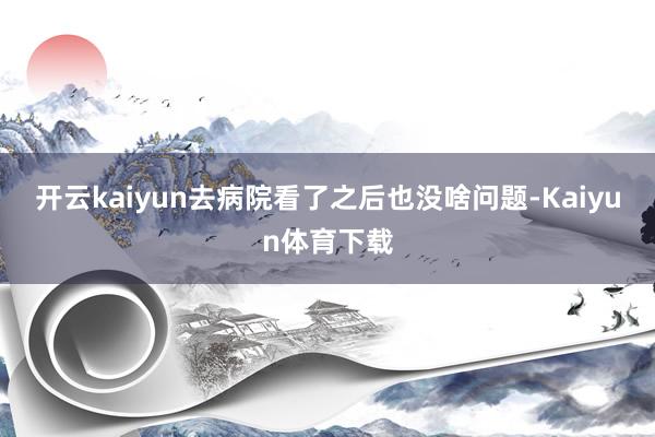 开云kaiyun去病院看了之后也没啥问题-Kaiyun体育下载