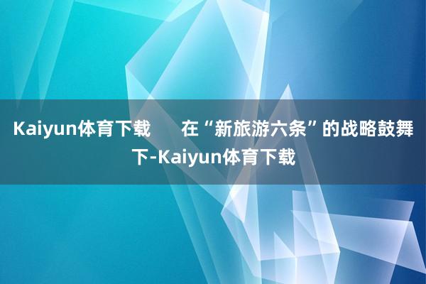 Kaiyun体育下载      在“新旅游六条”的战略鼓舞下-Kaiyun体育下载