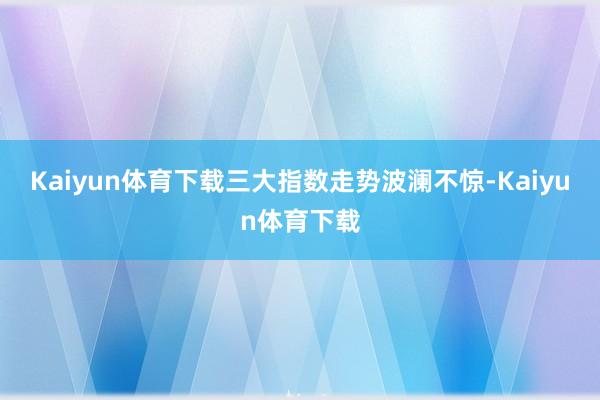 Kaiyun体育下载三大指数走势波澜不惊-Kaiyun体育下载