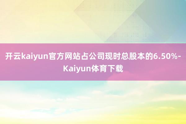 开云kaiyun官方网站占公司现时总股本的6.50%-Kaiyun体育下载