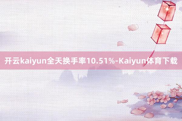 开云kaiyun全天换手率10.51%-Kaiyun体育下载