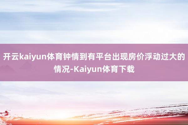 开云kaiyun体育钟情到有平台出现房价浮动过大的情况-Kaiyun体育下载