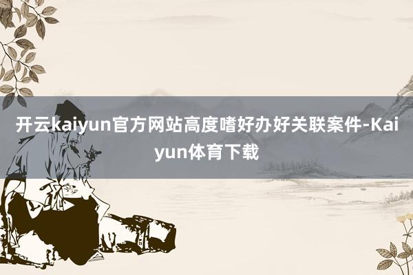 开云kaiyun官方网站高度嗜好办好关联案件-Kaiyun体育下载