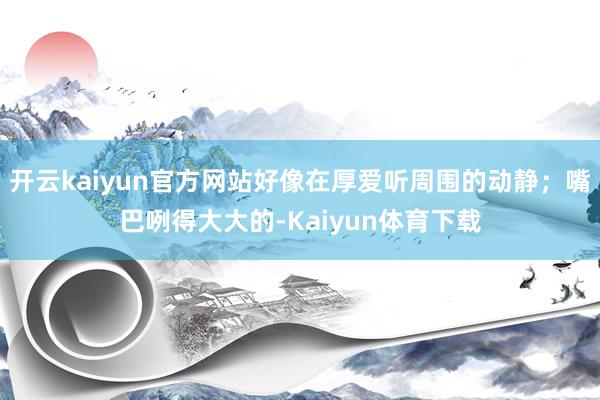 开云kaiyun官方网站好像在厚爱听周围的动静；嘴巴咧得大大的-Kaiyun体育下载