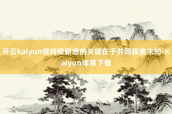 开云kaiyun保持极新感的关键在于共同探索未知-Kaiyun体育下载