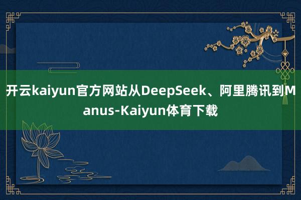 开云kaiyun官方网站　　从DeepSeek、阿里腾讯到Manus-Kaiyun体育下载