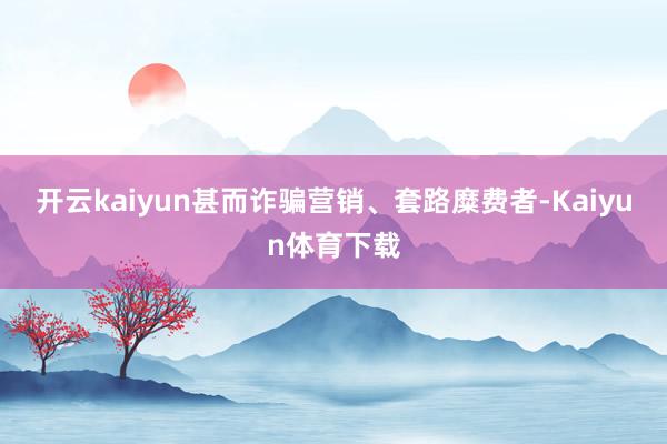 开云kaiyun甚而诈骗营销、套路糜费者-Kaiyun体育下载
