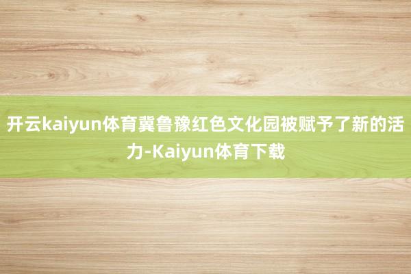 开云kaiyun体育冀鲁豫红色文化园被赋予了新的活力-Kaiyun体育下载