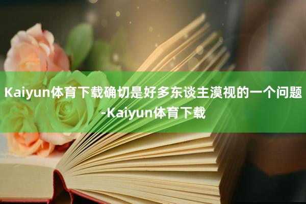 Kaiyun体育下载确切是好多东谈主漠视的一个问题-Kaiyun体育下载