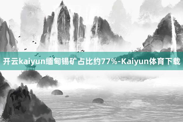 开云kaiyun缅甸锡矿占比约77%-Kaiyun体育下载
