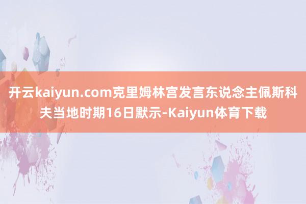 开云kaiyun.com克里姆林宫发言东说念主佩斯科夫当地时期16日默示-Kaiyun体育下载
