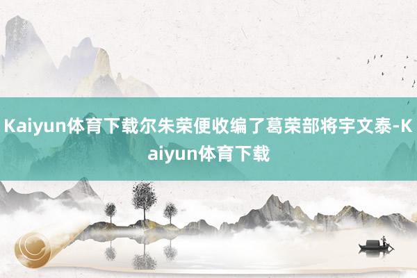 Kaiyun体育下载尔朱荣便收编了葛荣部将宇文泰-Kaiyun体育下载