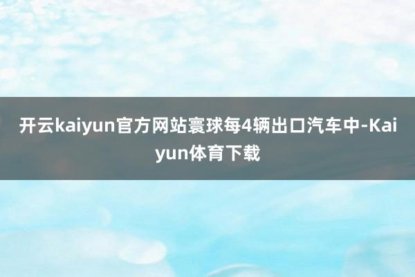 开云kaiyun官方网站寰球每4辆出口汽车中-Kaiyun体育下载