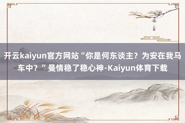 开云kaiyun官方网站“你是何东谈主？为安在我马车中？”曼情稳了稳心神-Kaiyun体育下载