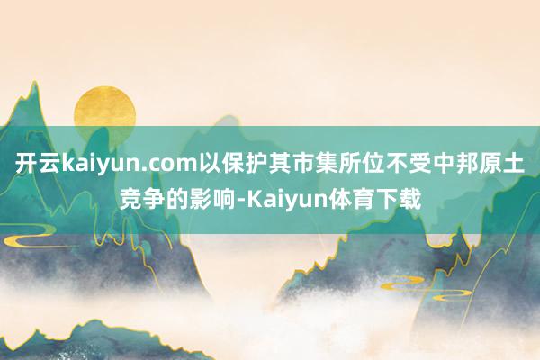 开云kaiyun.com以保护其市集所位不受中邦原土竞争的影响-Kaiyun体育下载