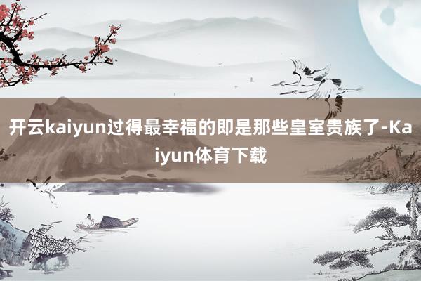 开云kaiyun过得最幸福的即是那些皇室贵族了-Kaiyun体育下载