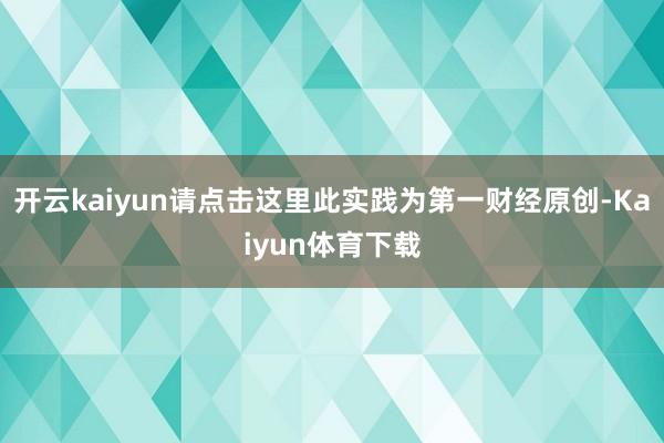 开云kaiyun请点击这里此实践为第一财经原创-Kaiyun体育下载
