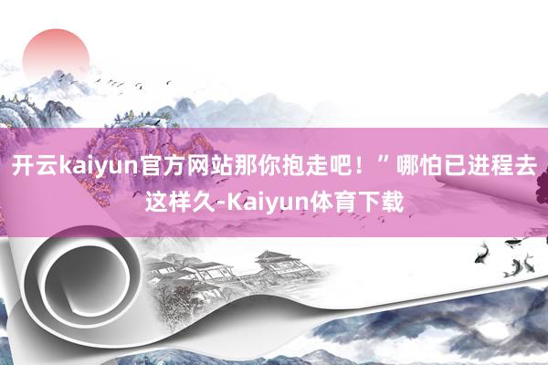 开云kaiyun官方网站那你抱走吧！”哪怕已进程去这样久-Kaiyun体育下载
