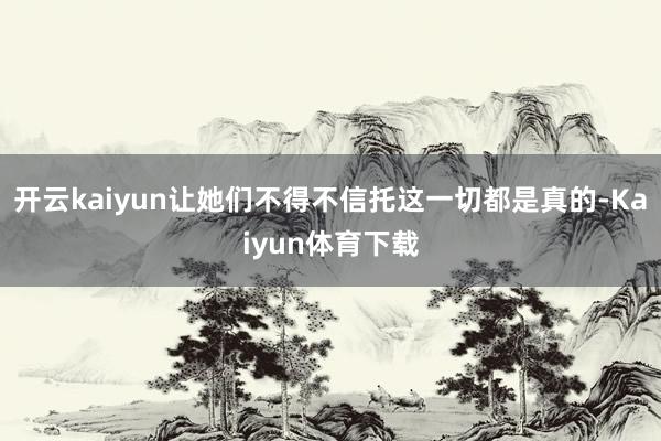 开云kaiyun让她们不得不信托这一切都是真的-Kaiyun体育下载