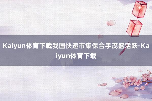 Kaiyun体育下载我国快递市集保合手茂盛活跃-Kaiyun体育下载