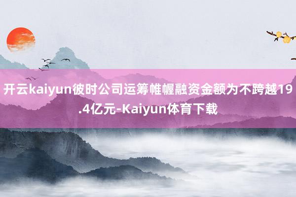 开云kaiyun彼时公司运筹帷幄融资金额为不跨越19.4亿元-Kaiyun体育下载