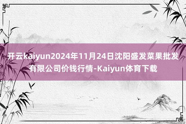 开云kaiyun2024年11月24日沈阳盛发菜果批发有限公司价钱行情-Kaiyun体育下载