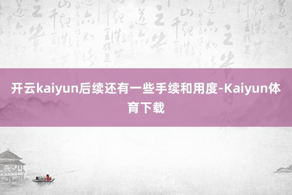 开云kaiyun后续还有一些手续和用度-Kaiyun体育下载