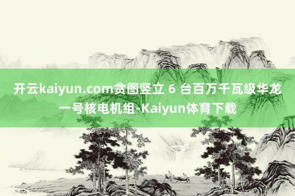 开云kaiyun.com贪图竖立 6 台百万千瓦级华龙一号核电机组-Kaiyun体育下载