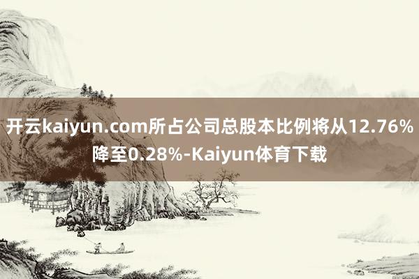 开云kaiyun.com所占公司总股本比例将从12.76%降至0.28%-Kaiyun体育下载