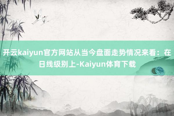 开云kaiyun官方网站从当今盘面走势情况来看：在日线级别上-Kaiyun体育下载