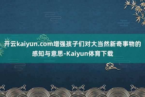开云kaiyun.com增强孩子们对大当然新奇事物的感知与意思-Kaiyun体育下载