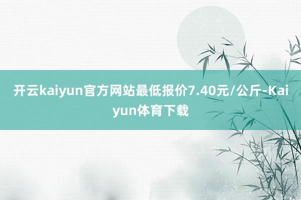开云kaiyun官方网站最低报价7.40元/公斤-Kaiyun体育下载