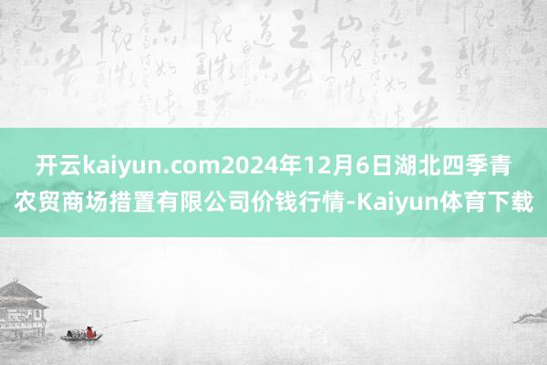开云kaiyun.com2024年12月6日湖北四季青农贸商场措置有限公司价钱行情-Kaiyun体育下载