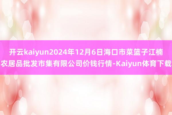 开云kaiyun2024年12月6日海口市菜篮子江楠农居品批发市集有限公司价钱行情-Kaiyun体育下载