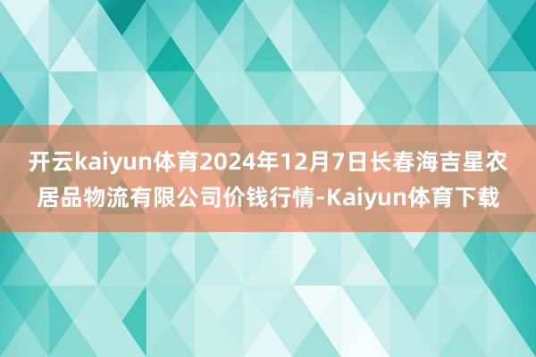开云kaiyun体育2024年12月7日长春海吉星农居品物流有限公司价钱行情-Kaiyun体育下载