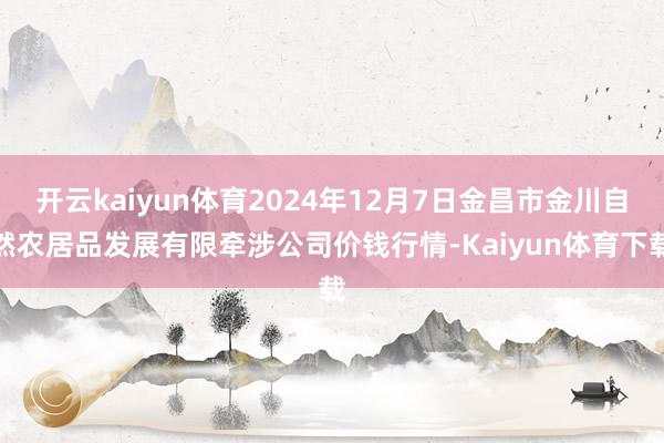 开云kaiyun体育2024年12月7日金昌市金川自然农居品发展有限牵涉公司价钱行情-Kaiyun体育下载