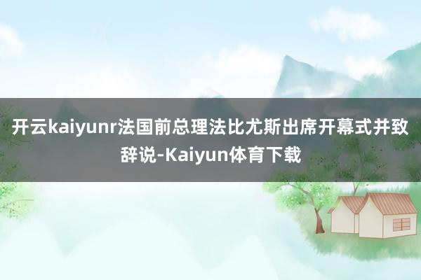开云kaiyunr　　法国前总理法比尤斯出席开幕式并致辞说-Kaiyun体育下载