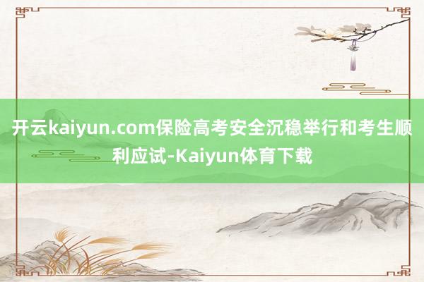 开云kaiyun.com保险高考安全沉稳举行和考生顺利应试-Kaiyun体育下载