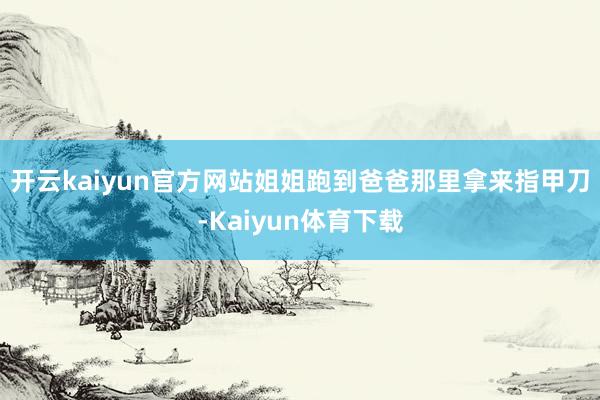 开云kaiyun官方网站　　姐姐跑到爸爸那里拿来指甲刀-Kaiyun体育下载
