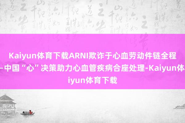 Kaiyun体育下载ARNI欺诈于心血劳动件链全程干涉——中国“心”决策助力心血管疾病合座处理-Kaiyun体育下载