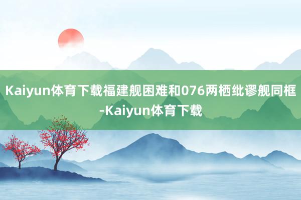 Kaiyun体育下载福建舰困难和076两栖纰谬舰同框-Kaiyun体育下载