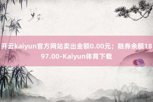 开云kaiyun官方网站卖出金额0.00元；融券余额1897.00-Kaiyun体育下载